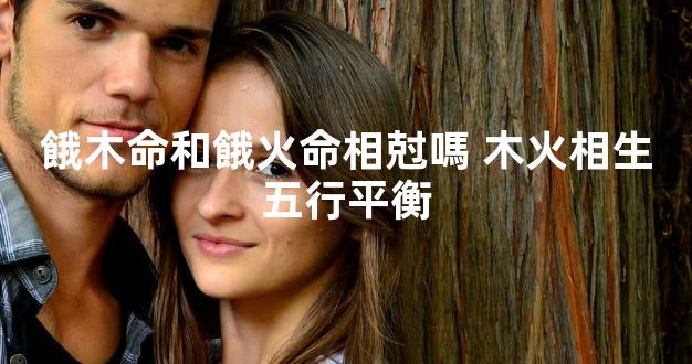 餓木命和餓火命相尅嗎 木火相生五行平衡